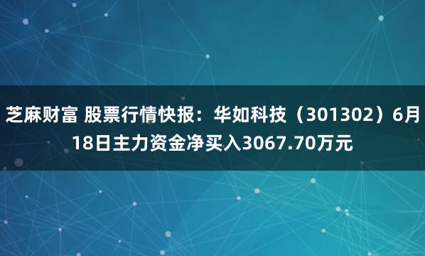 芝麻财富 股票行情快报：华如科技（301302）6月18日主力资金净买入3067.70万元