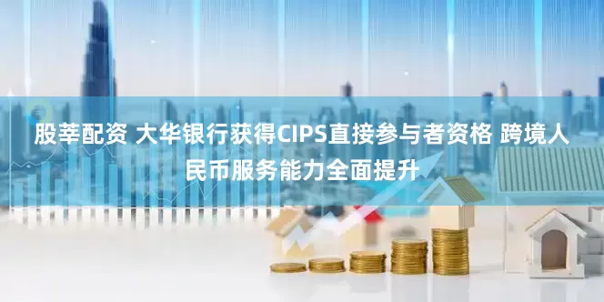 股莘配资 大华银行获得CIPS直接参与者资格 跨境人民币服务能力全面提升