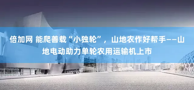 倍加网 能爬善载“小独轮”，山地农作好帮手——山地电动助力单轮农用运输机上市