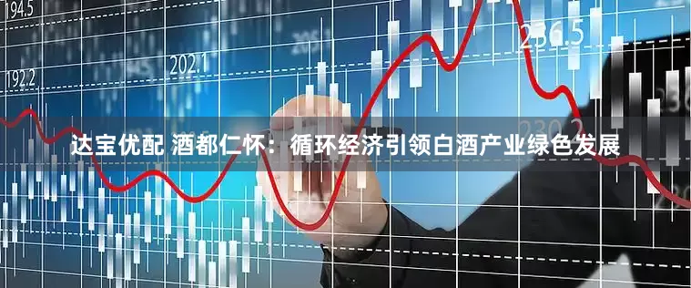 达宝优配 酒都仁怀：循环经济引领白酒产业绿色发展