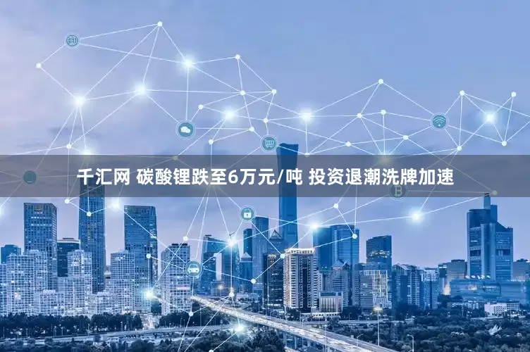 千汇网 碳酸锂跌至6万元/吨 投资退潮洗牌加速