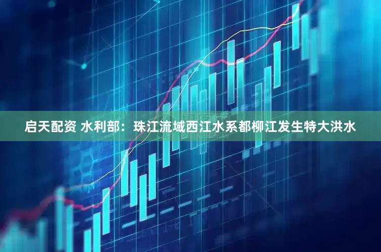 启天配资 水利部：珠江流域西江水系都柳江发生特大洪水