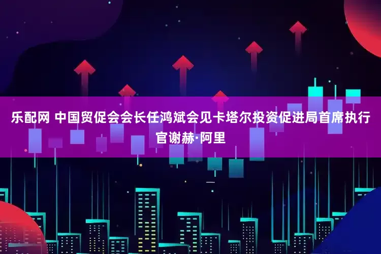 乐配网 中国贸促会会长任鸿斌会见卡塔尔投资促进局首席执行官谢赫·阿里