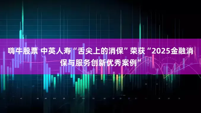 嗨牛股票 中英人寿“舌尖上的消保”荣获“2025金融消保与服务创新优秀案例”