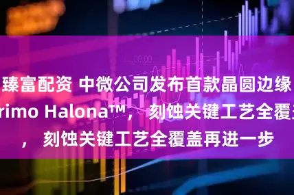 臻富配资 中微公司发布首款晶圆边缘刻蚀设备Primo Halona™， 刻蚀关键工艺全覆盖再进一步