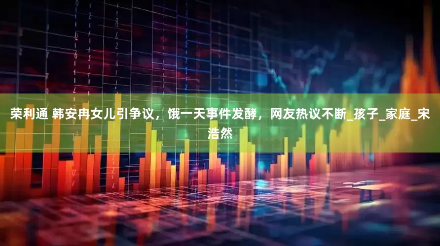 荣利通 韩安冉女儿引争议，饿一天事件发酵，网友热议不断_孩子_家庭_宋浩然