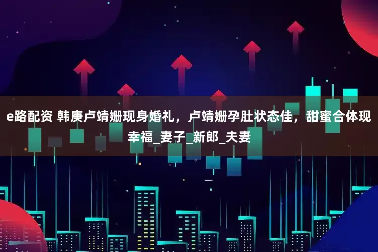 e路配资 韩庚卢靖姗现身婚礼，卢靖姗孕肚状态佳，甜蜜合体现幸福_妻子_新郎_夫妻