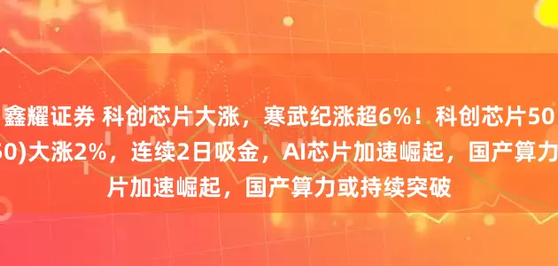 鑫耀证券 科创芯片大涨，寒武纪涨超6%！科创芯片50ETF(588750)大涨2%，连续2日吸金，AI芯片加速崛起，国产算力或持续突破
