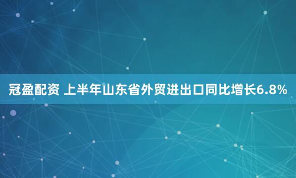 冠盈配资 上半年山东省外贸进出口同比增长6.8%