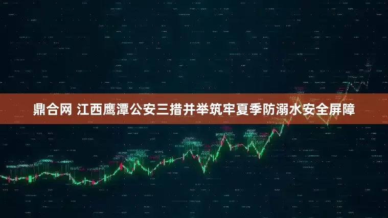鼎合网 江西鹰潭公安三措并举筑牢夏季防溺水安全屏障