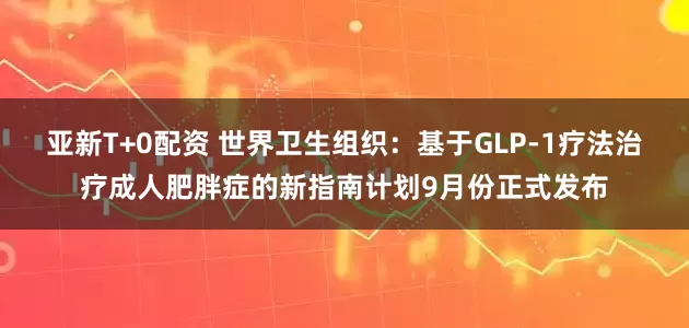 亚新T+0配资 世界卫生组织：基于GLP-1疗法治疗成人肥胖症的新指南计划9月份正式发布