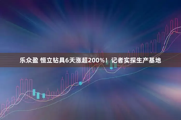 乐众盈 恒立钻具6天涨超200%！记者实探生产基地