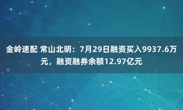 金岭速配 常山北明：7月29日融资买入9937.6万元，融资融券余额12.97亿元