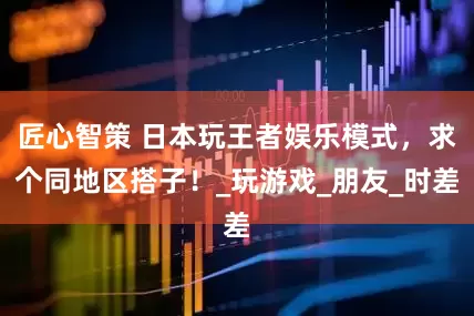 匠心智策 日本玩王者娱乐模式，求个同地区搭子！_玩游戏_朋友_时差