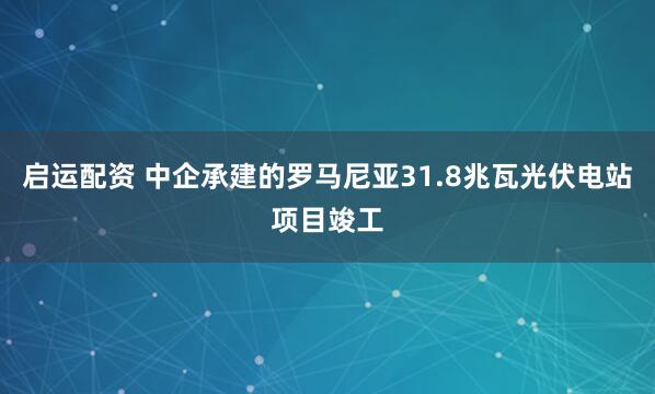 启运配资 中企承建的罗马尼亚31.8兆瓦光伏电站项目竣工