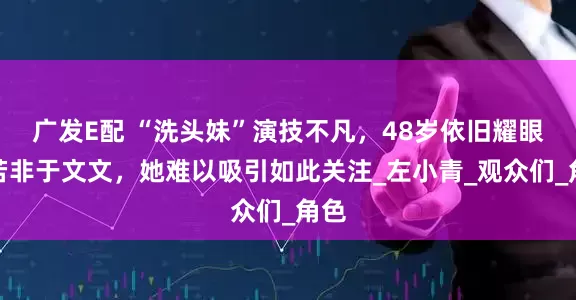 广发E配 “洗头妹”演技不凡，48岁依旧耀眼，若非于文文，她难以吸引如此关注_左小青_观众们_角色