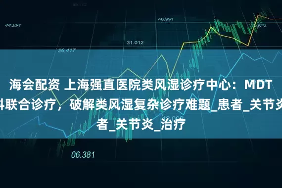 海会配资 上海强直医院类风湿诊疗中心：MDT 多学科联合诊疗，破解类风湿复杂诊疗难题_患者_关节炎_治疗
