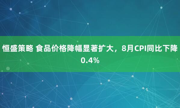 恒盛策略 食品价格降幅显著扩大，8月CPI同比下降0.4%