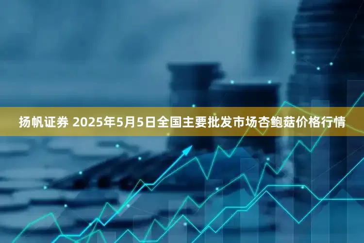 扬帆证券 2025年5月5日全国主要批发市场杏鲍菇价格行情