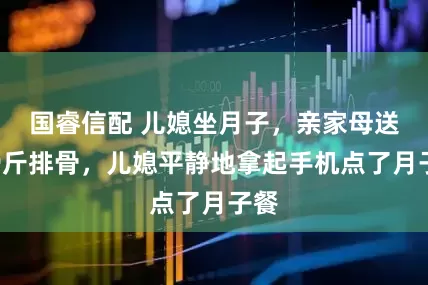 国睿信配 儿媳坐月子，亲家母送来9斤排骨，儿媳平静地拿起手机点了月子餐