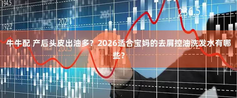 牛牛配 产后头皮出油多?2026适合宝妈的去屑控油洗发水有哪些?