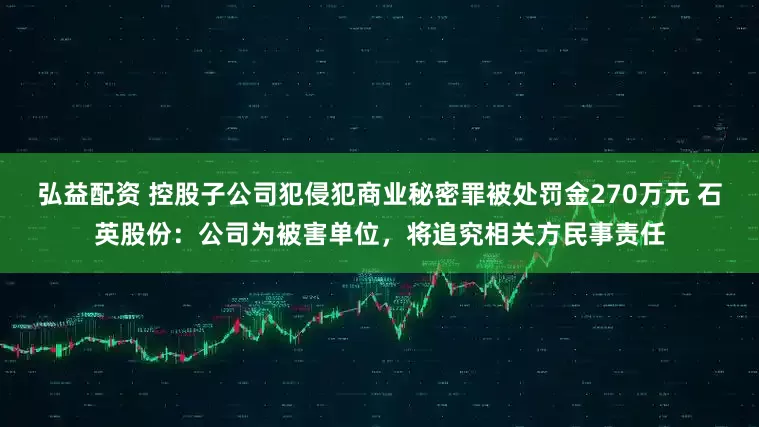弘益配资 控股子公司犯侵犯商业秘密罪被处罚金270万元 石英股份：公司为被害单位，将追究相关方民事责任