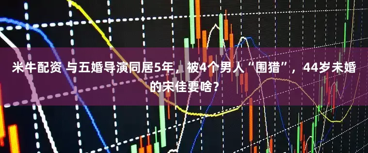 米牛配资 与五婚导演同居5年，被4个男人“围猎”，44岁未婚的宋佳要啥？