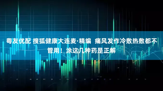 粤友优配 搜狐健康大连麦·精编  痛风发作冷敷热敷都不管用！涂这几种药是正解