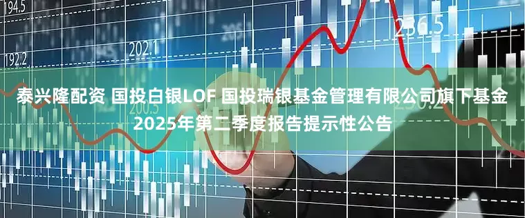 泰兴隆配资 国投白银LOF 国投瑞银基金管理有限公司旗下基金2025年第二季度报告提示性公告